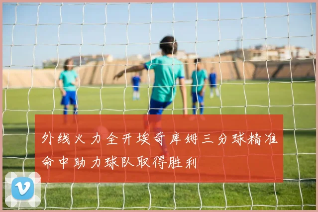 外线火力全开埃奇库姆三分球精准命中助力球队取得胜利