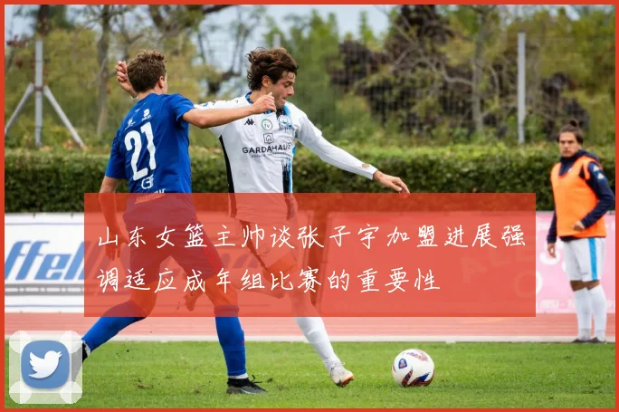 山东女篮主帅谈张子宇加盟进展强调适应成年组比赛的重要性