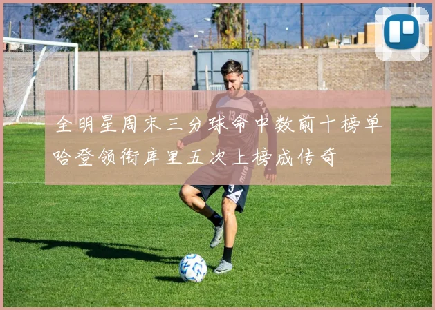 全明星周末三分球命中数前十榜单哈登领衔库里五次上榜成传奇