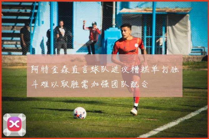 阿特金森直言球队进攻糟糕单打独斗难以取胜需加强团队配合