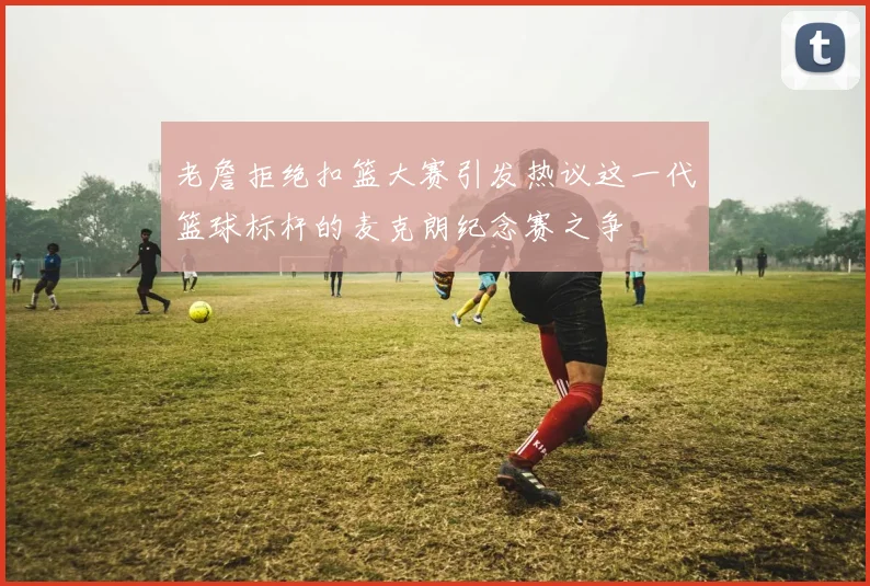 老詹拒绝扣篮大赛引发热议这一代篮球标杆的麦克朗纪念赛之争