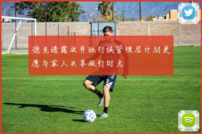 德克透露放弃独行侠管理层计划更愿与家人共享旅行时光