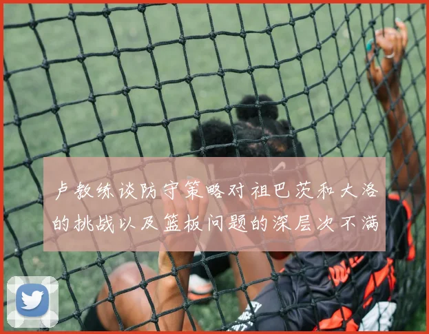 卢教练谈防守策略对祖巴茨和大洛的挑战以及篮板问题的深层次不满