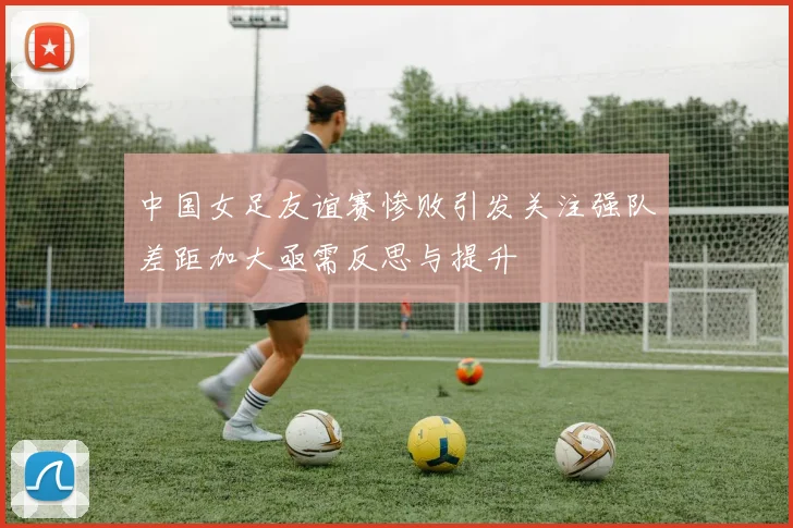 中国女足友谊赛惨败引发关注强队差距加大亟需反思与提升