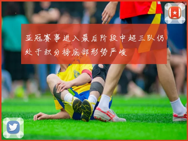 亚冠赛事进入最后阶段中超三队仍处于积分榜底部形势严峻