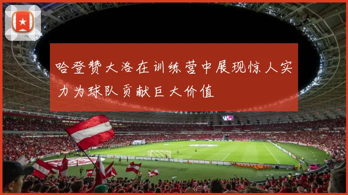 哈登赞大洛在训练营中展现惊人实力为球队贡献巨大价值