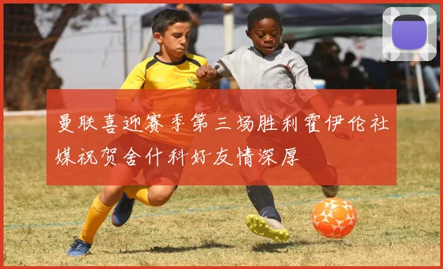 曼联喜迎赛季第三场胜利霍伊伦社媒祝贺舍什科好友情深厚