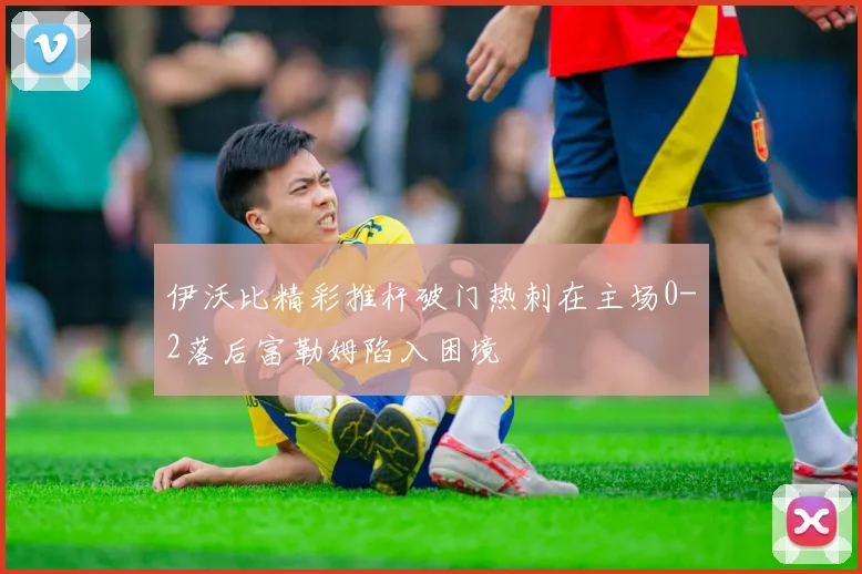 伊沃比精彩推杆破门热刺在主场0-2落后富勒姆陷入困境