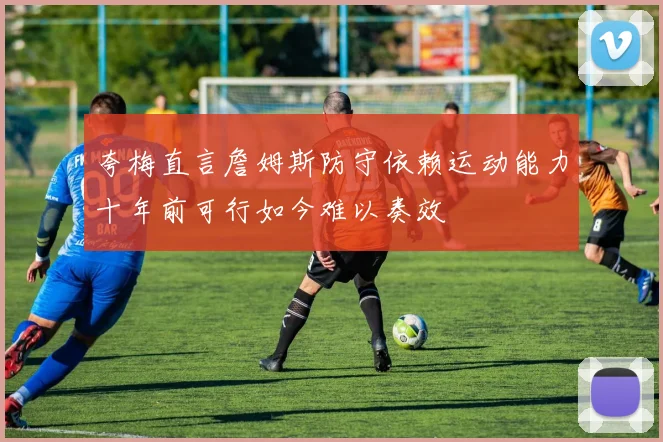 夸梅直言詹姆斯防守依赖运动能力十年前可行如今难以奏效