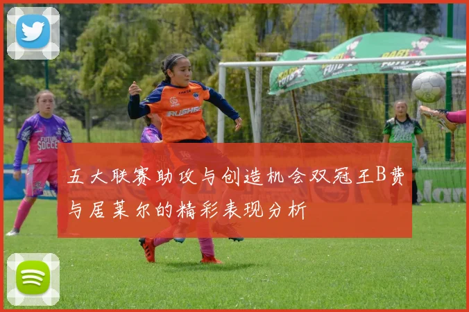 五大联赛助攻与创造机会双冠王B费与居莱尔的精彩表现分析