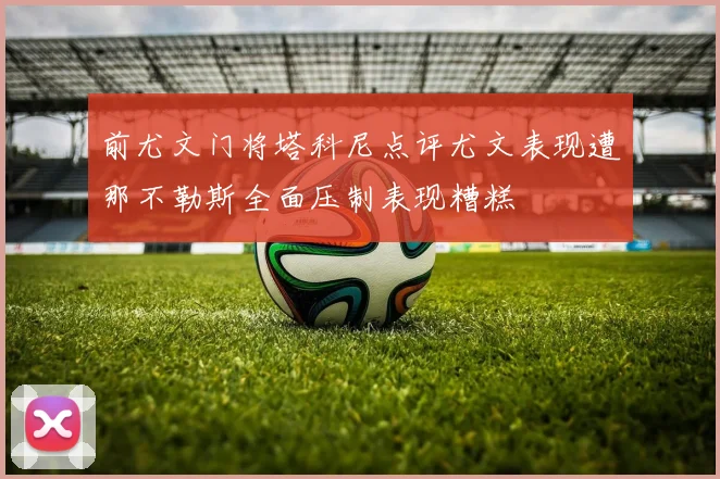 前尤文门将塔科尼点评尤文表现遭那不勒斯全面压制表现糟糕