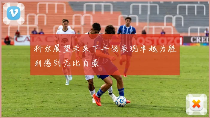 科尔展望未来下半场表现卓越为胜利感到无比自豪