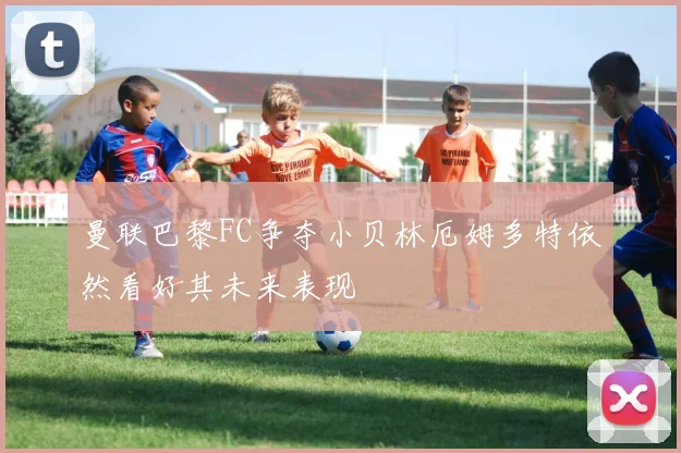 曼联巴黎FC争夺小贝林厄姆多特依然看好其未来表现