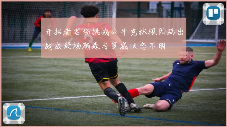 开拓者客场挑战公牛克林根因病出战成疑杨瀚森与罗威状态不明