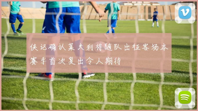 侠记确认莱夫利将随队出征客场本赛季首次复出令人期待