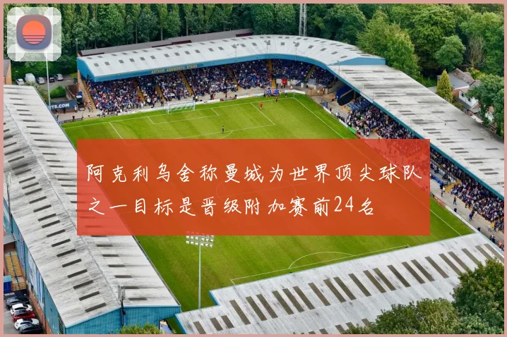 阿克利乌舍称曼城为世界顶尖球队之一目标是晋级附加赛前24名