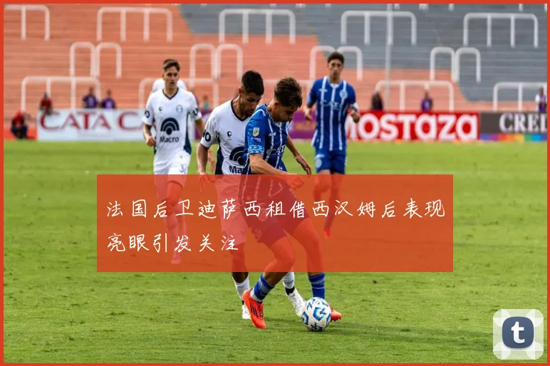 法国后卫迪萨西租借西汉姆后表现亮眼引发关注