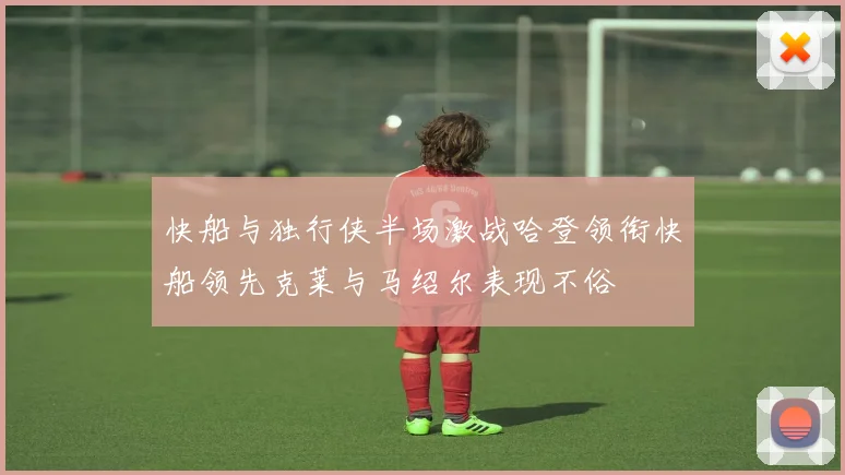 快船与独行侠半场激战哈登领衔快船领先克莱与马绍尔表现不俗