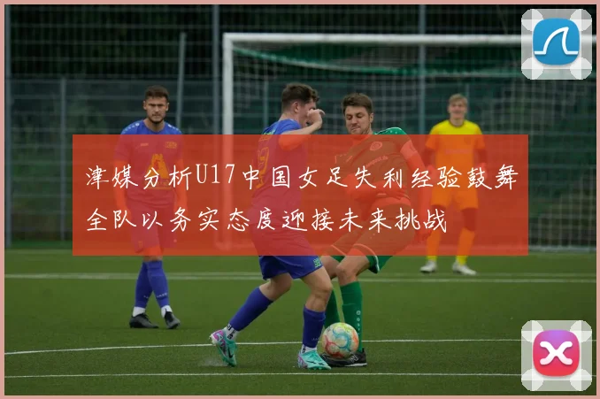 津媒分析U17中国女足失利经验鼓舞全队以务实态度迎接未来挑战