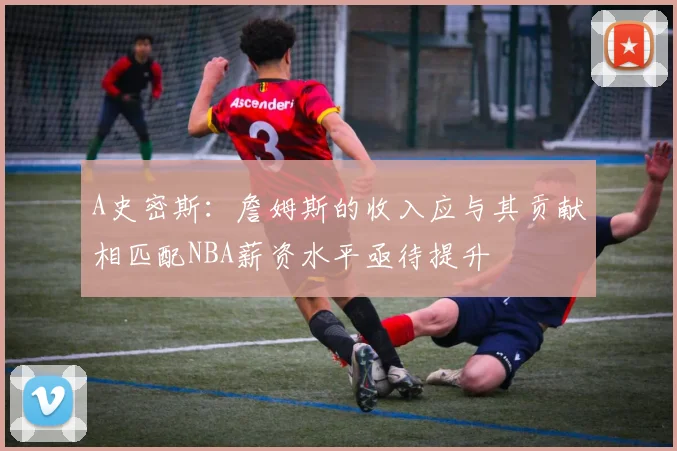 A史密斯：詹姆斯的收入应与其贡献相匹配NBA薪资水平亟待提升