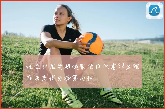 杜兰特距离超越张伯伦仅需52分瞄准历史得分榜第七位