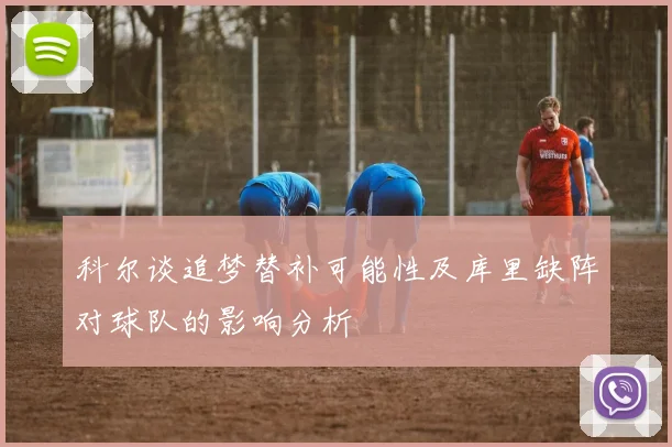 科尔谈追梦替补可能性及库里缺阵对球队的影响分析