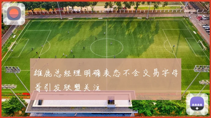 雄鹿总经理明确表态不会交易字母哥引发联盟关注