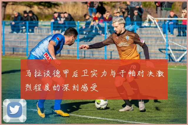 马拉谈德甲后卫实力与于帕对决激烈程度的深刻感受