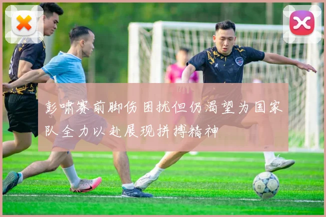 彭啸赛前脚伤困扰但仍渴望为国家队全力以赴展现拼搏精神