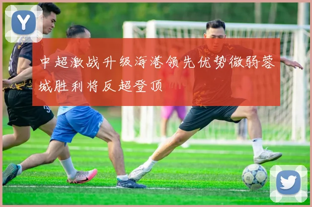 中超激战升级海港领先优势微弱蓉城胜利将反超登顶