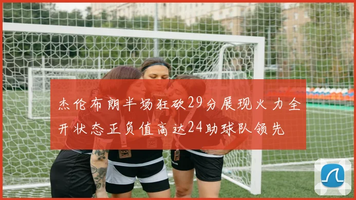 杰伦布朗半场狂砍29分展现火力全开状态正负值高达24助球队领先