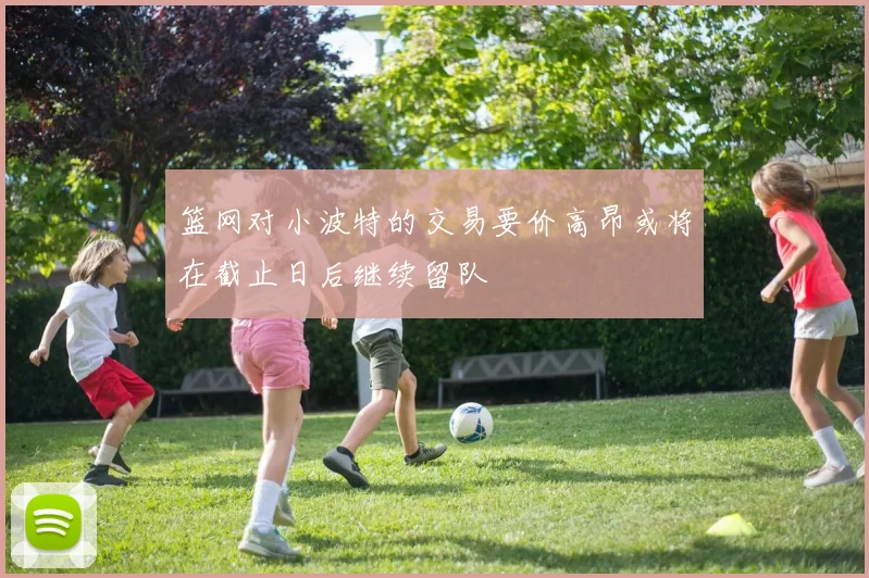 篮网对小波特的交易要价高昂或将在截止日后继续留队