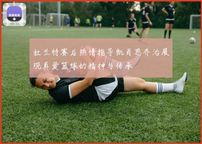 杜兰特赛后热情指导凯肖恩乔治展现真爱篮球的精神与传承