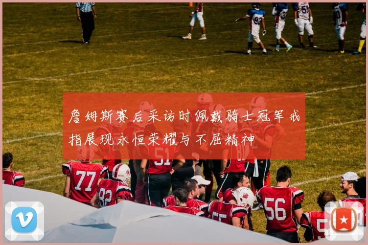 詹姆斯赛后采访时佩戴骑士冠军戒指展现永恒荣耀与不屈精神