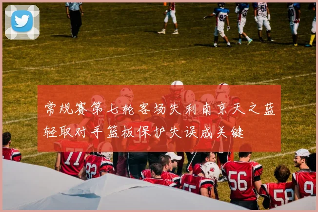 常规赛第七轮客场失利南京天之蓝轻取对手篮板保护失误成关键