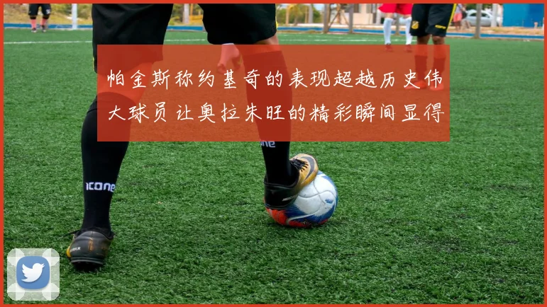 帕金斯称约基奇的表现超越历史伟大球员让奥拉朱旺的精彩瞬间显得平凡