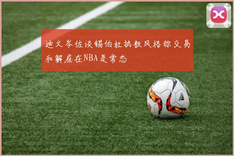 迪文岑佐谈锡伯杜执教风格称交易和解雇在NBA是常态