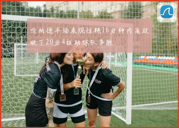 伦纳德半场表现惊艳16分钟内高效砍下20分4板助球队争胜
