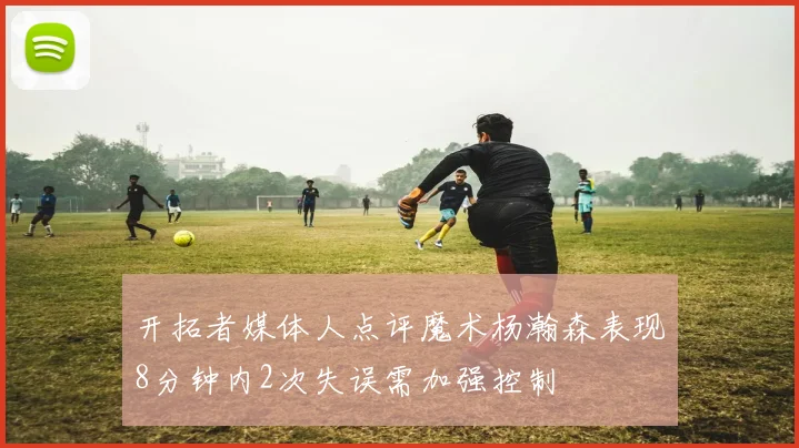 开拓者媒体人点评魔术杨瀚森表现8分钟内2次失误需加强控制